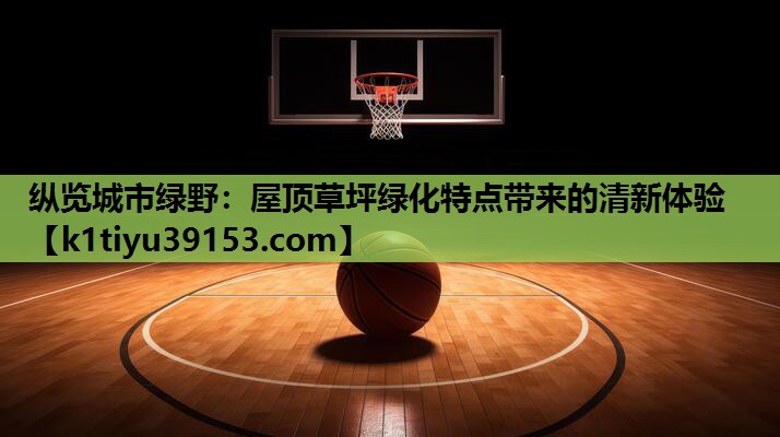 纵览城市绿野：屋顶草坪绿化特点带来的清新体验