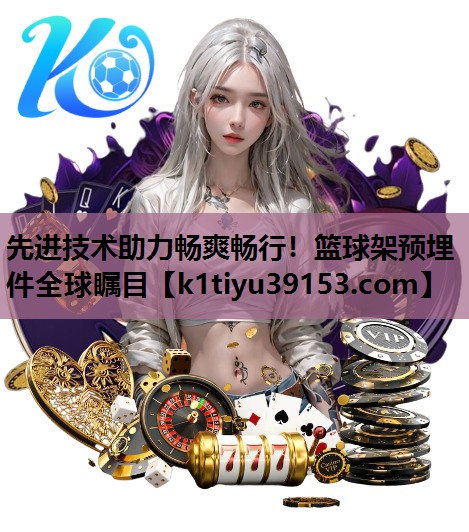 先进技术助力畅爽畅行！篮球架预埋件全球瞩目
