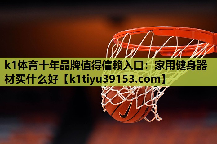 k1体育十年品牌值得信赖入口：家用健身器材买什么好