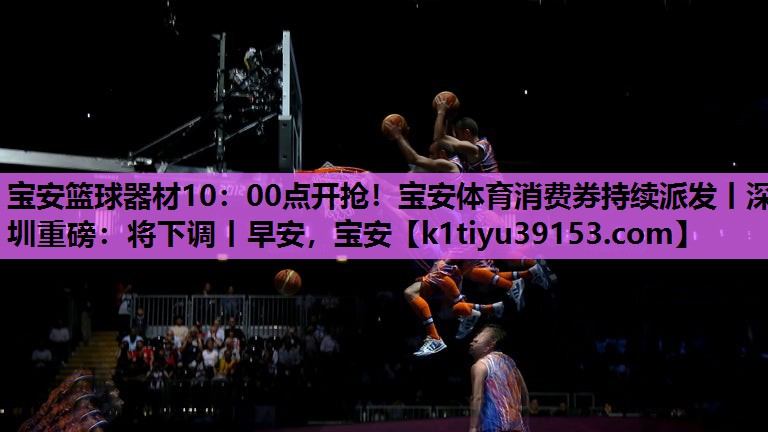宝安篮球器材10：00点开抢！宝安体育消费券持续派发丨深圳重磅：将下调丨早安，宝安