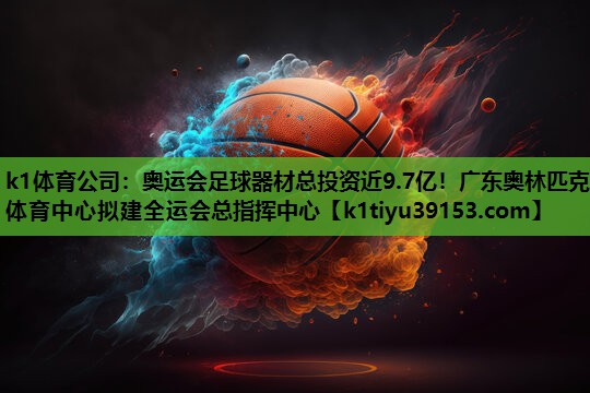 k1体育公司：奥运会足球器材总投资近9.7亿！广东奥林匹克体育中心拟建全运会总指挥中心