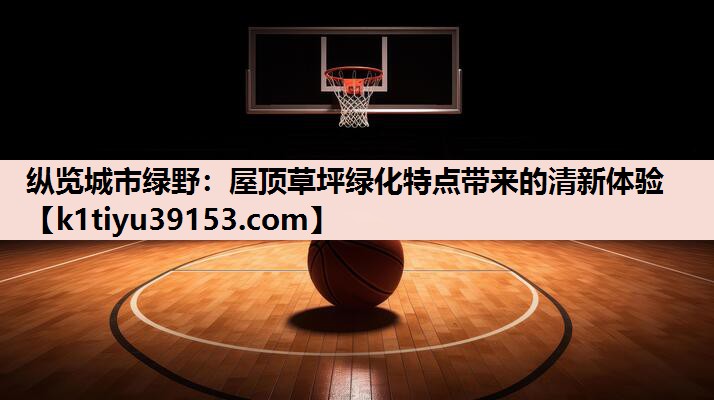 纵览城市绿野：屋顶草坪绿化特点带来的清新体验