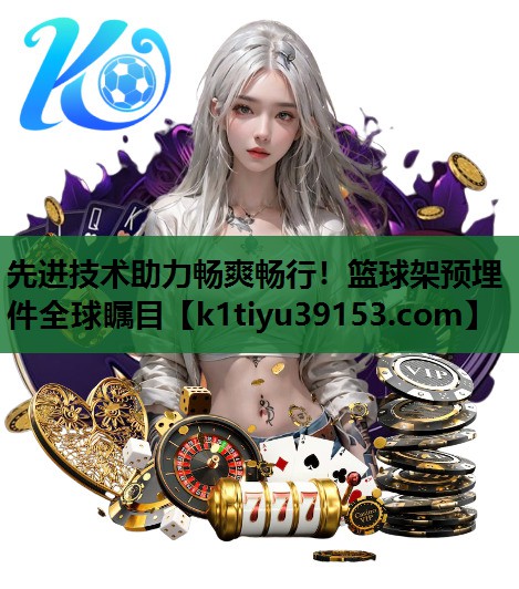 先进技术助力畅爽畅行！篮球架预埋件全球瞩目